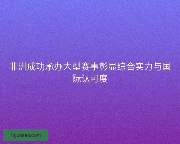非洲成功承办大型赛事彰显综合实力与国际认可度