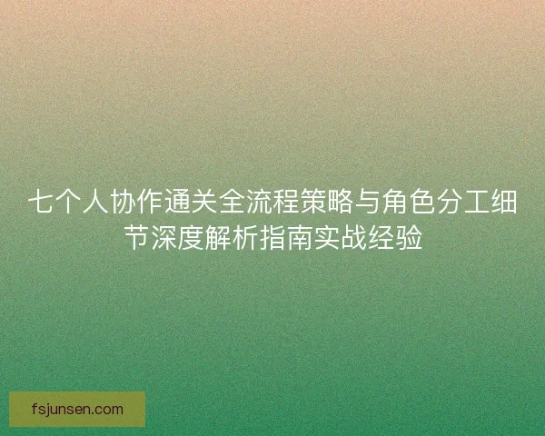 七个人协作通关全流程策略与角色分工细节深度解析指南实战经验
