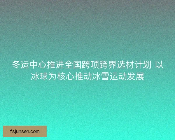 冬运中心推进全国跨项跨界选材计划 以冰球为核心推动冰雪运动发展