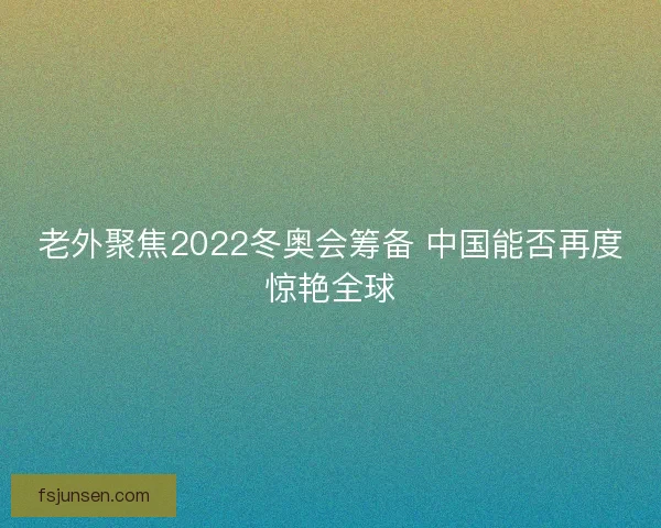 老外聚焦2022冬奥会筹备 中国能否再度惊艳全球