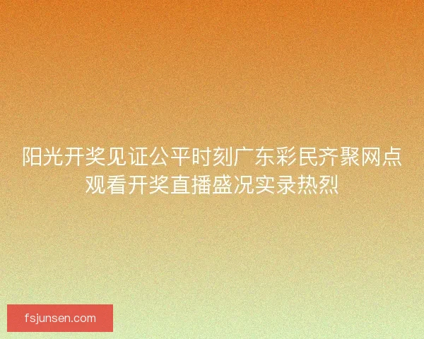 阳光开奖见证公平时刻广东彩民齐聚网点观看开奖直播盛况实录热烈