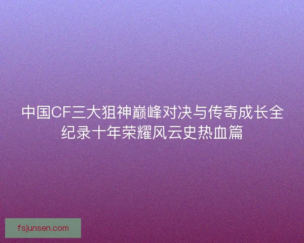 中国CF三大狙神巅峰对决与传奇成长全纪录十年荣耀风云史热血篇